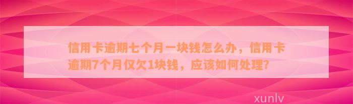 信用卡逾期七个月一块钱怎么办，信用卡逾期7个月仅欠1块钱，应该如何处理？