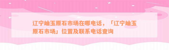 辽宁岫玉原石市场在哪电话，「辽宁岫玉原石市场」位置及联系电话查询