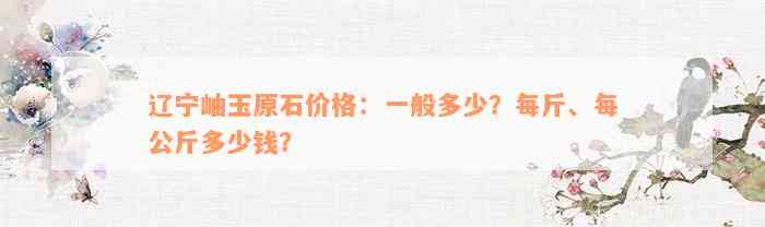 辽宁岫玉原石价格：一般多少？每斤、每公斤多少钱？