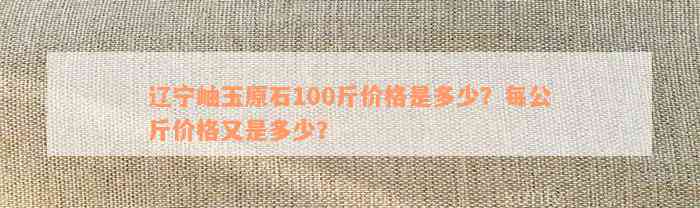 辽宁岫玉原石100斤价格是多少？每公斤价格又是多少？