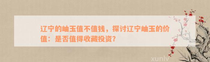 辽宁的岫玉值不值钱，探讨辽宁岫玉的价值：是否值得收藏投资？