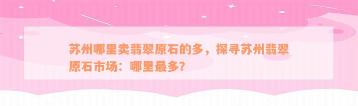 苏州哪里卖翡翠原石的多，探寻苏州翡翠原石市场：哪里最多？