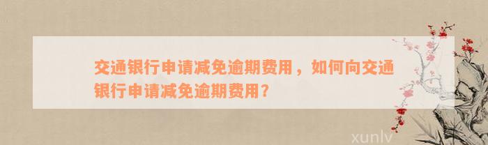 交通银行申请减免逾期费用，如何向交通银行申请减免逾期费用？