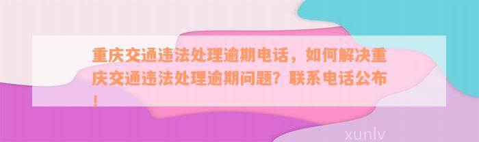 重庆交通违法处理逾期电话，如何解决重庆交通违法处理逾期问题？联系电话公布！