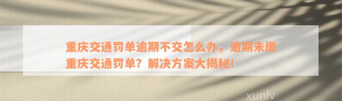 重庆交通罚单逾期不交怎么办，逾期未缴重庆交通罚单？解决方案大揭秘！