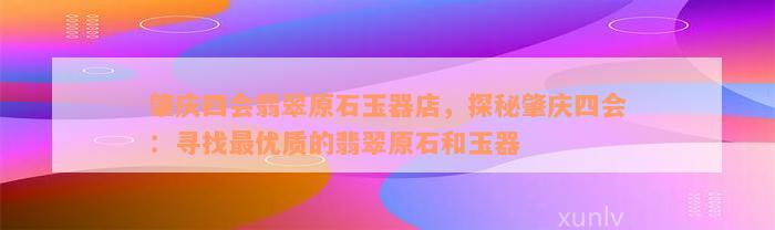 肇庆四会翡翠原石玉器店，探秘肇庆四会：寻找最优质的翡翠原石和玉器