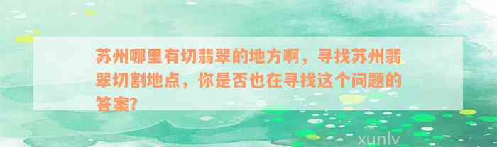 苏州哪里有切翡翠的地方啊，寻找苏州翡翠切割地点，你是否也在寻找这个问题的答案？