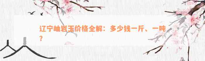 辽宁岫岩玉价格全解：多少钱一斤、一吨？