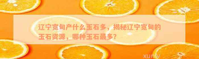 辽宁宽甸产什么玉石多，揭秘辽宁宽甸的玉石资源，哪种玉石最多？