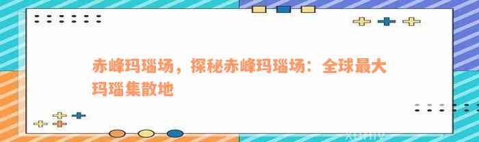 赤峰玛瑙场，探秘赤峰玛瑙场：全球最大玛瑙集散地