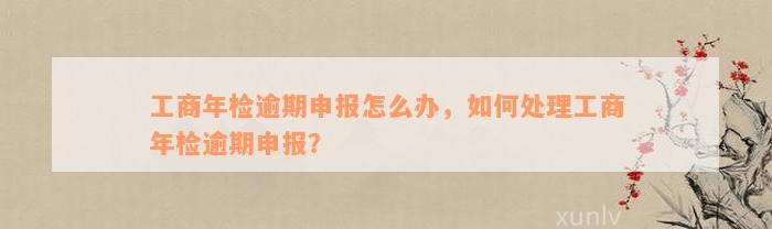 工商年检逾期申报怎么办，如何处理工商年检逾期申报？