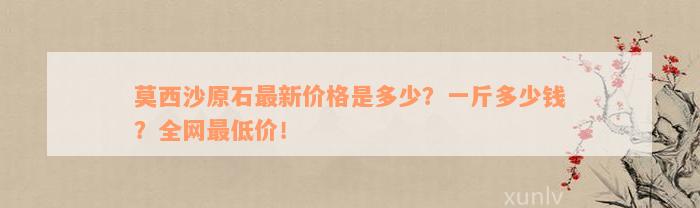 莫西沙原石最新价格是多少？一斤多少钱？全网最低价！