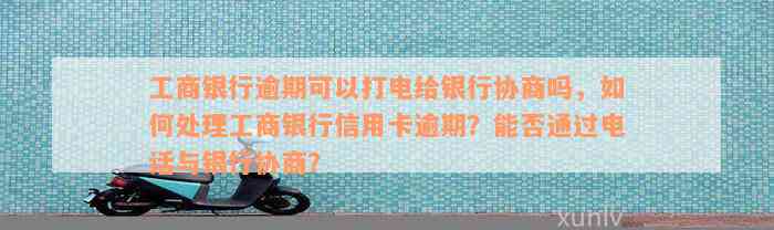 工商银行逾期可以打电给银行协商吗，如何处理工商银行信用卡逾期？能否通过电话与银行协商？