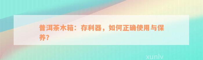 普洱茶木箱：存利器，如何正确使用与保养？