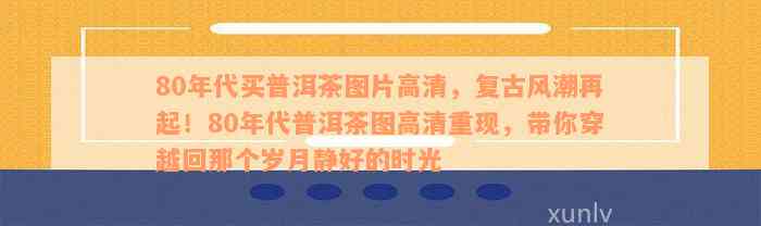 80年代买普洱茶图片高清，复古风潮再起！80年代普洱茶图高清重现，带你穿越回那个岁月静好的时光