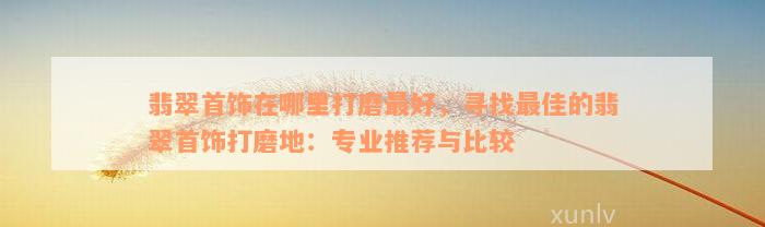 翡翠首饰在哪里打磨最好，寻找最佳的翡翠首饰打磨地：专业推荐与比较