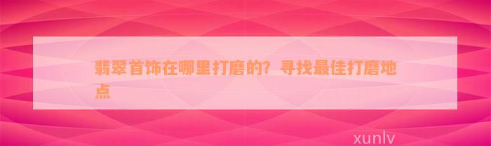 翡翠首饰在哪里打磨的？寻找最佳打磨地点