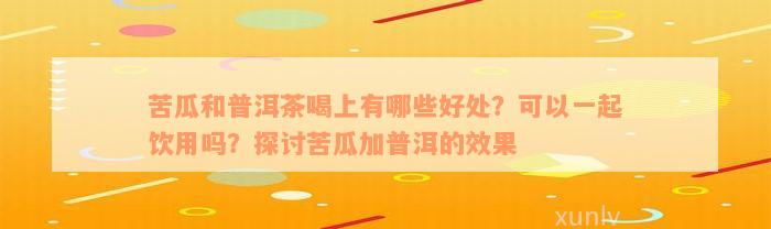 苦瓜和普洱茶喝上有哪些好处？可以一起饮用吗？探讨苦瓜加普洱的效果