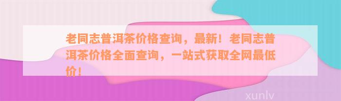 老同志普洱茶价格查询，最新！老同志普洱茶价格全面查询，一站式获取全网最低价！