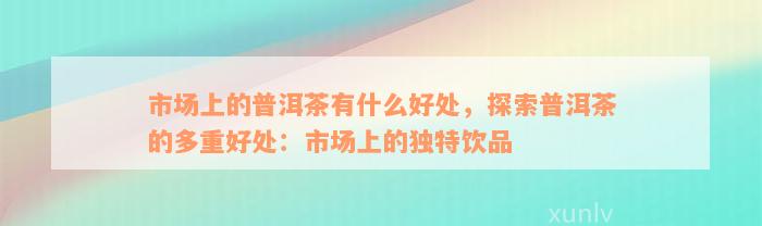 市场上的普洱茶有什么好处，探索普洱茶的多重好处：市场上的独特饮品