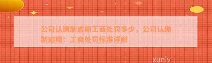 公司认缴制逾期工商处罚多少，公司认缴制逾期：工商处罚标准详解