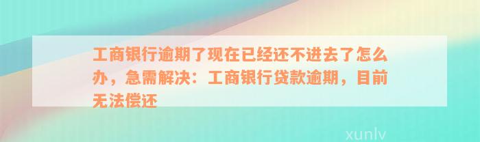 工商银行逾期了现在已经还不进去了怎么办，急需解决：工商银行贷款逾期，目前无法偿还