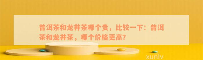 普洱茶和龙井茶哪个贵，比较一下：普洱茶和龙井茶，哪个价格更高？