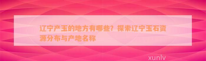 辽宁产玉的地方有哪些？探索辽宁玉石资源分布与产地名称