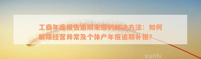 工商年度报告逾期未报的解决方法：如何解除经营异常及个体户年报逾期补报？