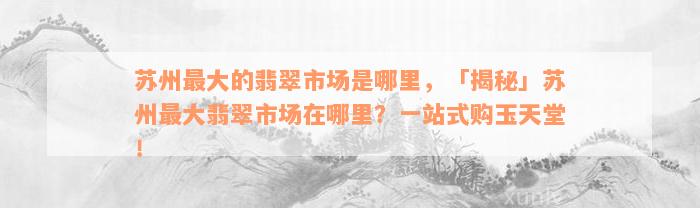 苏州最大的翡翠市场是哪里，「揭秘」苏州最大翡翠市场在哪里？一站式购玉天堂！