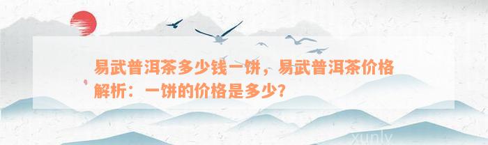 易武普洱茶多少钱一饼，易武普洱茶价格解析：一饼的价格是多少？