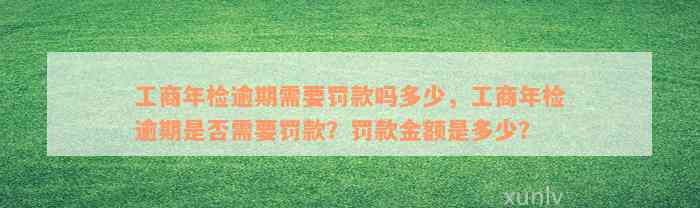 工商年检逾期需要罚款吗多少，工商年检逾期是否需要罚款？罚款金额是多少？