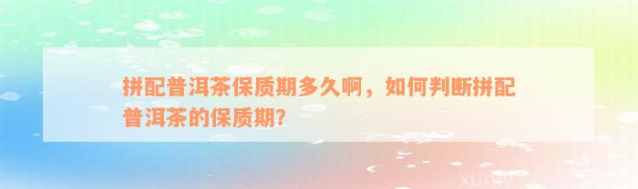 拼配普洱茶保质期多久啊，如何判断拼配普洱茶的保质期？