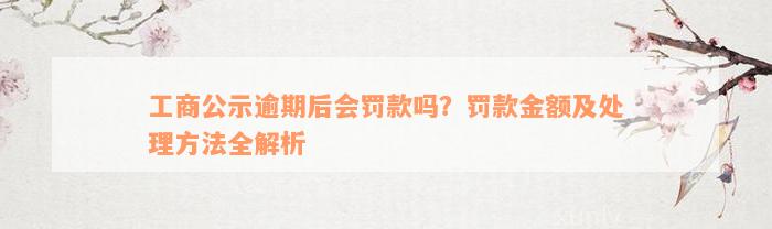 工商公示逾期后会罚款吗？罚款金额及处理方法全解析