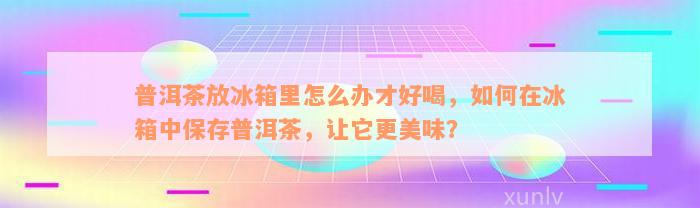 普洱茶放冰箱里怎么办才好喝，如何在冰箱中保存普洱茶，让它更美味？