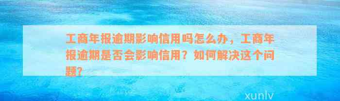 工商年报逾期影响信用吗怎么办，工商年报逾期是否会影响信用？如何解决这个问题？