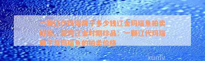 一颗辽代玛瑙珠子多少钱辽金玛瑙鱼拍卖价格，探究辽金时期珍品：一颗辽代玛瑙珠子与玛瑙鱼的拍卖价格