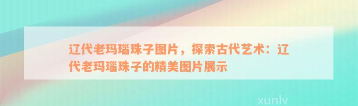 辽代老玛瑙珠子图片，探索古代艺术：辽代老玛瑙珠子的精美图片展示