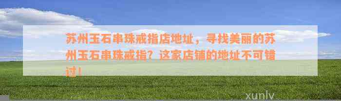 苏州玉石串珠戒指店地址，寻找美丽的苏州玉石串珠戒指？这家店铺的地址不可错过！