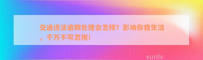 交通违法逾期处理会怎样？影响你我生活，千万不可忽视！