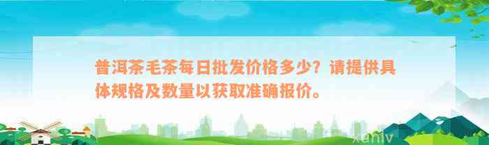 普洱茶毛茶每日批发价格多少？请提供具体规格及数量以获取准确报价。