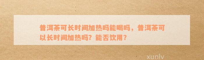 普洱茶可长时间加热吗能喝吗，普洱茶可以长时间加热吗？能否饮用？