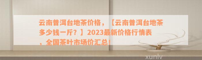 云南普洱台地茶价格，【云南普洱台地茶多少钱一斤？】2023最新价格行情表，全国茶叶市场价汇总！