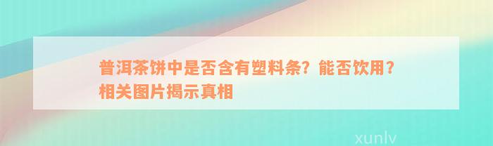 普洱茶饼中是否含有塑料条？能否饮用？相关图片揭示真相