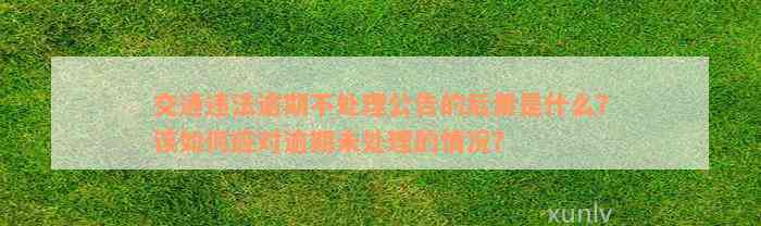 交通违法逾期不处理公告的后果是什么？该如何应对逾期未处理的情况？