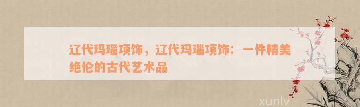 辽代玛瑙项饰，辽代玛瑙项饰：一件精美绝伦的古代艺术品