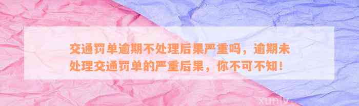 交通罚单逾期不处理后果严重吗，逾期未处理交通罚单的严重后果，你不可不知！