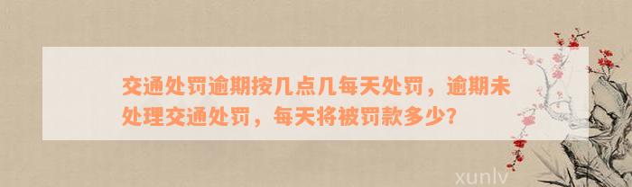 交通处罚逾期按几点几每天处罚，逾期未处理交通处罚，每天将被罚款多少？