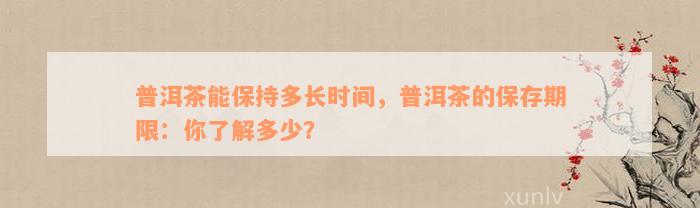 普洱茶能保持多长时间，普洱茶的保存期限：你了解多少？