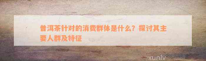 普洱茶针对的消费群体是什么？探讨其主要人群及特征